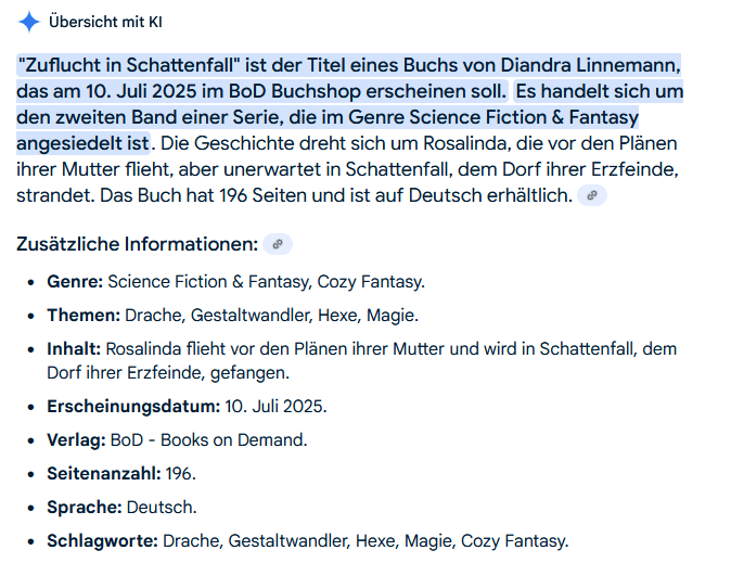 Screenshot: "ZUFLUCHT IN SCHATTENFALL" ist der Titel eines Buchs von Diandra Linnemann das am 10. Juli 2025 in BoD Buchshop erscheinen soll. Es handelt sich um den zweiten Band einer Serei, die im Genre Schience Fiction & Fantasy angesiedelt ist. Die Geschichte dreht sich um Rosalinda, die vor den Plänen ihrer Mutter flieht, aber unerwartet in Schattenfall, dem Dorf ihrer Erzfreinde, strandet. Das Buch hat 196 Seiten und ist auf Deutsch erhältlich.
Zusätzliche Informationen:
Genre: Science Fiction & Fantasy, Cozy Fantasy
Themen: Drache, Gestaltwandler, Hexe, Magie
Inhalt: Rosalidna flieht vor den Plänen ihrer Mutter und wird in Schattenfall, dem Dorf ihrer Erzfeinde, gefangen.
Erscheinungsdatum: 10. Juli 2025
Verlag: BoD - Books on Demand
Seitenzahl: 196
Sprache: Deutsch
Slagwote: Drche, Gestaltwandler, Hexe, Magie, Cozy Fantasy